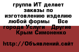 группа ИТ делает заказы по изготовлению изделию любой формы  - Все города Услуги » Другие   . Крым,Симоненко